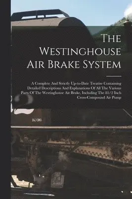 Westinghouse Air Brake System; A Complete And Strictly Up-to-date Treatise Containing Detailed Descriptions And Explanations Of All The Various Parts Of The Westinghouse Air Brake, Including The 81/2 Inch Cross-compound Air Pump