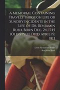 A Memorial Containing Travels Through Life or Sundry Incidents in the Life of Dr. Benjamin Rush, Born Dec. 24, 1745 (old Style) Died April 19, 1813