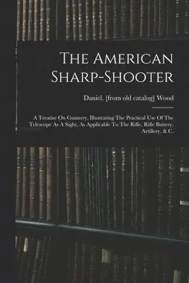 American Sharp-shooter; A Treatise On Gunnery, Illustrating The Practical Use Of The Telescope As A Sight, As Applicable To The Rifle, Rifle Battery, Artillery, & C.