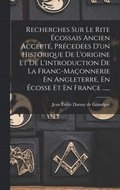 Recherches Sur Le Rite �cossais Ancien Accept�, Pr�ced�es D'un Historique De L'origine Et De L'introduction De La Franc-ma�onnerie En Angleterre, En �cosse Et En France ......