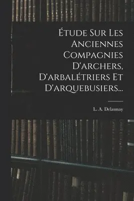 Étude Sur Les Anciennes Compagnies D'archers, D'arbalétriers Et D'arquebusiers...
