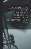 Ma Cure D'eau, Ou, Hygi�ne Et M�dication Pour La Gu�rison Des Maladies Et La Conservation De La Sant�