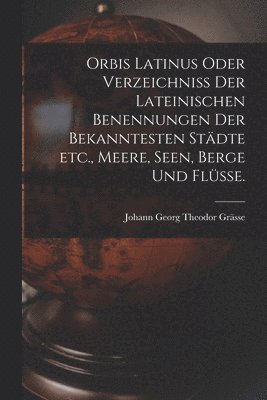 Johann Georg Theodor Grässe - Orbis Latinus oder Verzeichniss der lateinischen Benennungen der bekanntesten Städte etc., Meere, Seen, Berge und Flüsse., Häftad