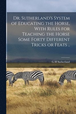 G H Sutherland - Dr. Sutherland's System of Educating the Horse, With Rules for Teaching the Horse Some Forty Different Tricks or Feats .., Häftad. Tillgänglighet: Lägg i varukorg