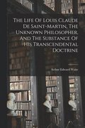 The Life Of Louis Claude De Saint-martin, The Unknown Philosopher, And The Substance Of His Transcendental Doctrine