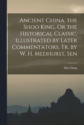 Shu Ching - Ancient China. the Shoo King, Or the Historical Classic, Illustrated by Later Commentators, Tr. by W. H. Medhurst, Sen, Häftad