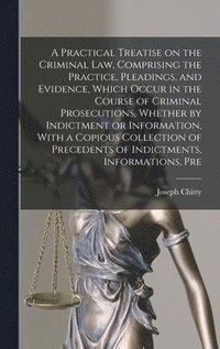 A Practical Treatise on the Criminal law, Comprising the Practice, Pleadings, and Evidence, Which Occur in the Course of Criminal Prosecutions, Whether by Indictment or Information, With a Copious