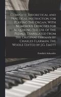 Complete Theoretical and Practical Instruction for Playing the Organ, With Numerous Exercises for Acquiring the use of the Pedals. Translated From the Original German by Charles Flaxman. The Whole