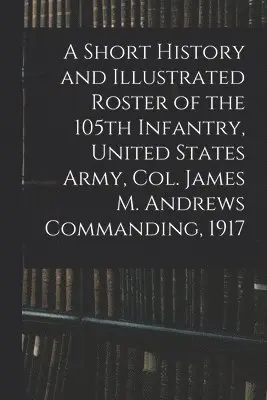 Short History and Illustrated Roster of the 105th Infantry, United States Army, Col. James M. Andrews Commanding, 1917