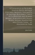 Catalogue of Pictures, Statues, Busts, Antique Columns, Bronzes, Fragments of Antique Buildings, Tables of Florentine and Roman Mosaic, Scagliola and Inlaid Wood, Indian, Neapolitan and Other China...
