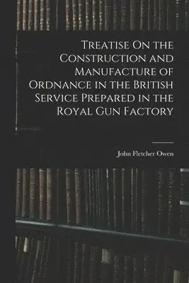 Treatise On the Construction and Manufacture of Ordnance in the British Service Prepared in the Royal Gun Factory