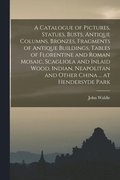 Catalogue of Pictures, Statues, Busts, Antique Columns, Bronzes, Fragments of Antique Buildings, Tables of Florentine and Roman Mosaic, Scagliola and Inlaid Wood, Indian, Neapolitan and Other China...
