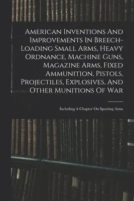 American Inventions And Improvements In Breech-loading Small Arms, Heavy Ordnance, Machine Guns, Magazine Arms, Fixed Ammunition, Pistols, Projectiles, Explosives, And Other Munitions Of War