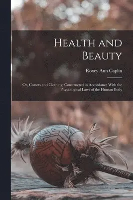 Health and Beauty; Or, Corsets and Clothing, Constructed in Accordance With the Physiological Laws of the Human Body