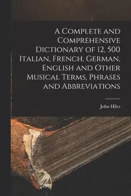 Complete and Comprehensive Dictionary of 12, 500 Italian, French, German, English and Other Musical Terms, Phrases and Abbreviations