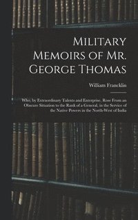 Military Memoirs of Mr. George Thomas; Who, by Extraordinary Talents and Enterprise, Rose From an Obscure Situation to the Rank of a General, in the Service of the Native Powers in the North-West o...