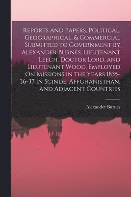 Alexander Burnes - Reports and Papers, Political, Geographical, & Commercial Submitted to Government by Alexander Burnes, Lieutenant Leech, Doctor Lord, and Lieutenant Wood, Employed On Missions in the Years 1835-36-37 in Scinde, Affghanisthan, and Adjacent Countries, Häftad