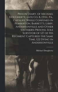 Prison Diary, of Michael Dougherty, Late Co. B, 13th., Pa., Cavalry. While Confined in Pemberton, Barrett's, Libby, Andersonville and Other Southern Prisons. Sole Survivor of 127 of his Regiment