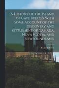 A History of the Island of Cape Breton With Some Account of the Discovery and Settlement of Canada, Nova Scotia, and Newfoundland
