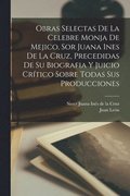 Obras selectas de la celebre monja de Mejico, sor Juana Ines de la Cruz, precedidas de su biografia y juicio crtico sobre todas sus producciones