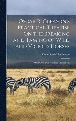 Oscar Rudolph Gleason - Oscar R. Gleason's Practical Treatise On the Breaking and Taming of Wild and Vicious Horses, Inbunden