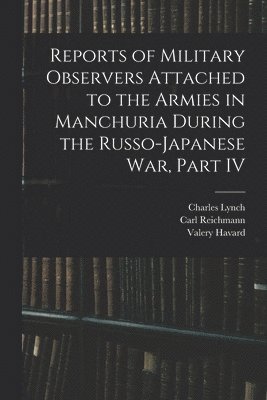 Carl Reichmann, Valery Havard, Charles Lynch - Reports of Military Observers Attached to the Armies in Manchuria During the Russo-Japanese War, Part IV, Häftad