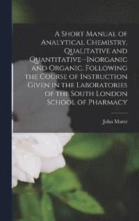 A Short Manual of Analytical Chemistry, Qualitative and Quantitative--Inorganic and Organic. Following the Course of Instruction Given in the Laboratories of the South London School of Pharmacy