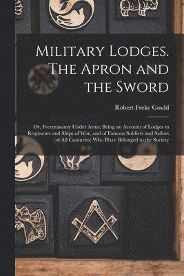 Robert Freke Gould - Military Lodges. The Apron and the Sword; or, Freemasonry Under Arms; Being an Account of Lodges in Regiments and Ships of war, and of Famous Soldiers and Sailors (of all Countries) who Have Belonged to the Society, Häftad