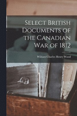 William Charles Henry Wood - Select British Documents of the Canadian War of 1812, Häftad