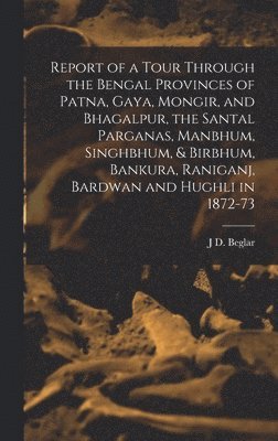 J D Beglar - Report of a Tour Through the Bengal Provinces of Patna, Gaya, Mongir, and Bhagalpur, the Santal Parganas, Manbhum, Singhbhum, & Birbhum, Bankura, Raniganj, Bardwan and Hughli in 1872-73, Inbunden