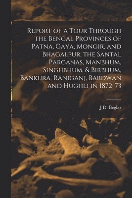 J D Beglar - Report of a Tour Through the Bengal Provinces of Patna, Gaya, Mongir, and Bhagalpur, the Santal Parganas, Manbhum, Singhbhum, & Birbhum, Bankura, Raniganj, Bardwan and Hughli in 1872-73, Häftad