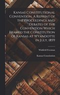 Kansas Constitutional Convention. A Reprint of the Proceedings and Debates of the Convention Which Framed the Constitution of Kansas at Wyandotte in July, 1859