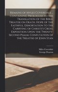 Remains of Myles Coverdale ... Containing Prologues to the Translation of the Bible. Treatise on Death. Hope of the Faithful. Exhortation to the Carrying of Christs's Cross. Exposition Upon the Twe...