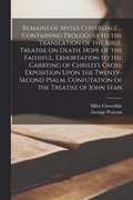 Remains of Myles Coverdale ... Containing Prologues to the Translation of the Bible. Treatise on Death. Hope of the Faithful. Exhortation to the Carrying of Christs's Cross. Exposition Upon the Twe...