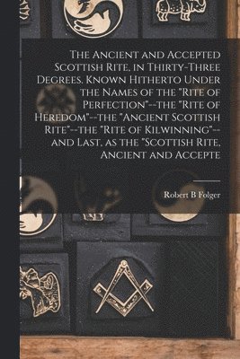 Robert B Folger - Ancient and Accepted Scottish Rite, in Thirty-three Degrees. Known Hitherto Under the Names of the "Rite of Perfection"--the "Rite of Heredom"--the "Ancient Scottish Rite"--the "Rite of Kilwinning"--and Last, as the "Scottish Rite, Ancient and Accepte, Häftad