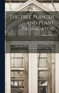 The Tree Planter And Plant Propagator: Being A Practical Manual On The Propagation Of Forest Trees, Fruit Trees, Flowering Shrubs, Flowering Plants, P