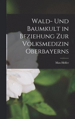 Max Höfler - Wald- Und Baumkult in Beziehung Zur Volksmedizin Oberbayerns, Inbunden