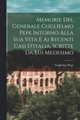 Guglielmo Pepe - Memorie Del Generale Guglielmo Pepe Intorno Alla Sua Vita E Ai Recenti Casi D'italia, Scritte Da Lui Medesimo, Häftad