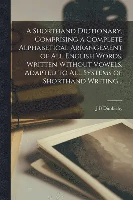 Shorthand Dictionary, Comprising a Complete Alphabetical Arrangement of all English Words, Written Without Vowels, Adapted to all Systems of Shorthand Writing ..