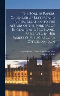 The Border Papers. Calender of Letters and Papers Relating to the Affairs of the Borders of England and Scotland, Preserved in Her Majesty's Public Record Office, London