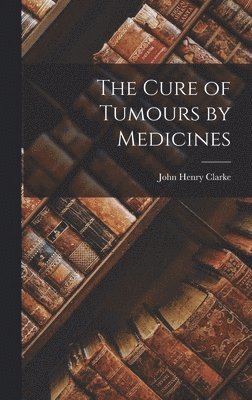 John Henry Clarke - Cure of Tumours by Medicines, Inbunden