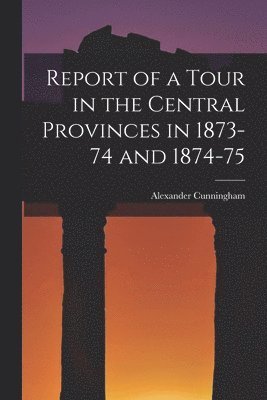 Alexander Cunningham - Report of a Tour in the Central Provinces in 1873-74 and 1874-75, Häftad