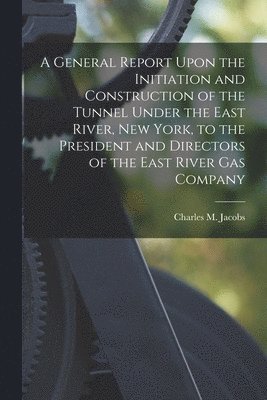 Charles M Jacobs - General Report Upon the Initiation and Construction of the Tunnel Under the East River, New York, to the President and Directors of the East River Gas Company, Häftad