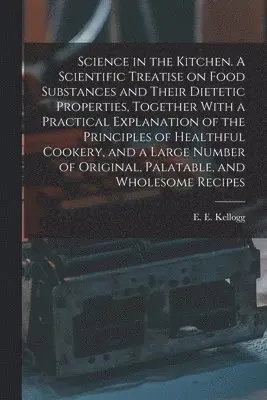 Science in the Kitchen. A Scientific Treatise on Food Substances and Their Dietetic Properties, Together With a Practical Explanation of the Principles of Healthful Cookery, and a Large Number of Original, Palatable, and Wholesome Recipes