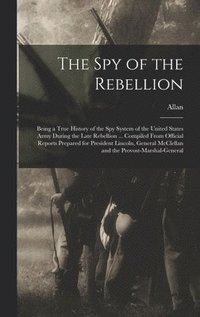 Spy of the Rebellion; Being a True History of the Spy System of the United States Army During the Late Rebellion ... Compiled From Official Reports Prepared for President Lincoln, General McClellan...