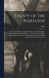 The Spy of the Rebellion; Being a True History of the Spy System of the United States Army During the Late Rebellion ... Compiled From Official Reports Prepared for President Lincoln, General
