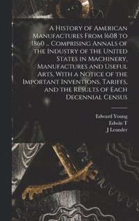 History of American Manufactures From 1608 to 1860 ... Comprising Annals of the Industry of the United States in Machinery, Manufactures and Useful Arts, With a Notice of the Important Inventions, ...
