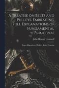 A Treatise on Belts and Pulleys. Embracing Full Explanations of Fundamental Principles; Proper Disposition of Pulleys; Rules, Formulas