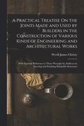 Practical Treatise On the Joints Made and Used by Builders in the Construction of Various Kinds of Engineering and Architectural Works