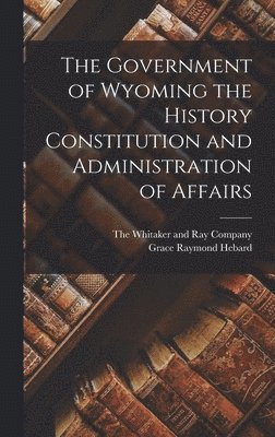 Grace Raymond Hebard - Government of Wyoming the History Constitution and Administration of Affairs, Inbunden